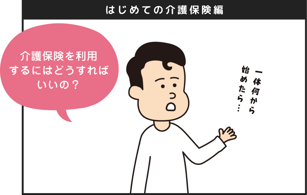 はじめての介護保険編 介護保険を利用するにはどうすればいいの？一体何から始めたら...